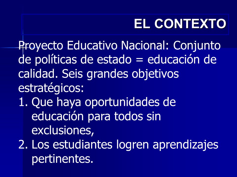 EL CONTEXTO Proyecto Educativo Nacional: Conjunto de políticas de estado = educación de calidad. Seis grandes objetivos estratégicos:
