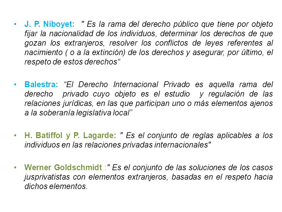 J. P. Niboyet: Es la rama del derecho público que tiene por objeto fijar la nacionalidad de los individuos, determinar los derechos de que gozan los extranjeros, resolver los conflictos de leyes referentes al nacimiento ( o a la extinción) de los derechos y asegurar, por último, el respeto de estos derechos