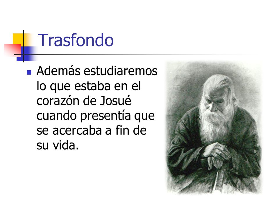 Trasfondo Además estudiaremos lo que estaba en el corazón de Josué cuando presentía que se acercaba a fin de su vida.