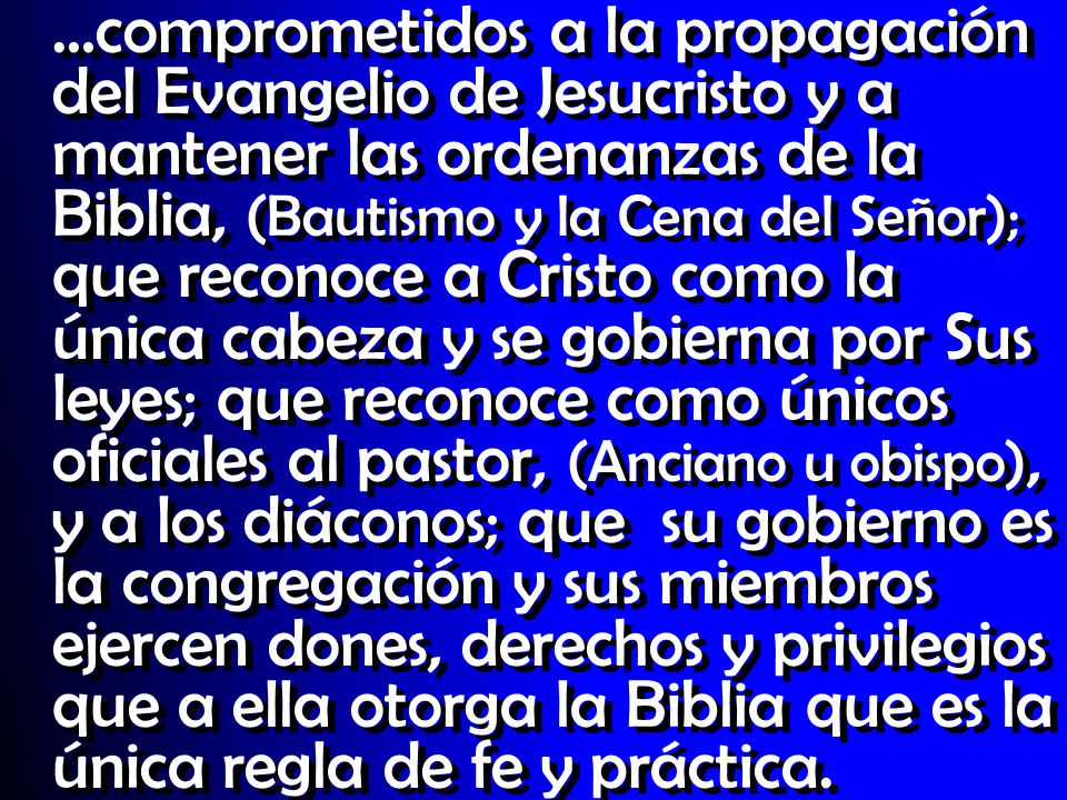 …comprometidos a la propagación del Evangelio de Jesucristo y a mantener las ordenanzas de la Biblia, (Bautismo y la Cena del Señor); que reconoce a Cristo como la única cabeza y se gobierna por Sus leyes; que reconoce como únicos oficiales al pastor, (Anciano u obispo), y a los diáconos; que su gobierno es la congregación y sus miembros ejercen dones, derechos y privilegios que a ella otorga la Biblia que es la única regla de fe y práctica.
