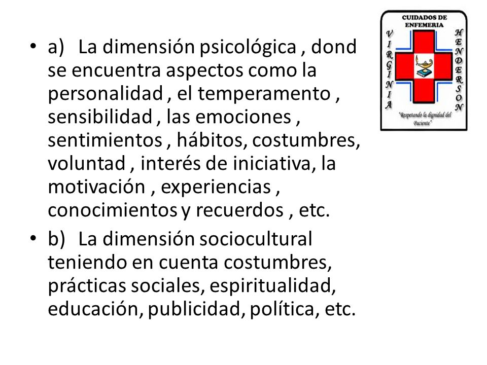 a) La dimensión psicológica , donde se encuentra aspectos como la personalidad , el temperamento , sensibilidad , las emociones , sentimientos , hábitos, costumbres, voluntad , interés de iniciativa, la motivación , experiencias , conocimientos y recuerdos , etc.
