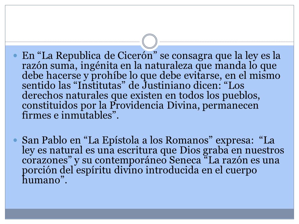 En La Republica de Cicerón se consagra que la ley es la razón suma, ingénita en la naturaleza que manda lo que debe hacerse y prohíbe lo que debe evitarse, en el mismo sentido las Institutas de Justiniano dicen: Los derechos naturales que existen en todos los pueblos, constituidos por la Providencia Divina, permanecen firmes e inmutables .