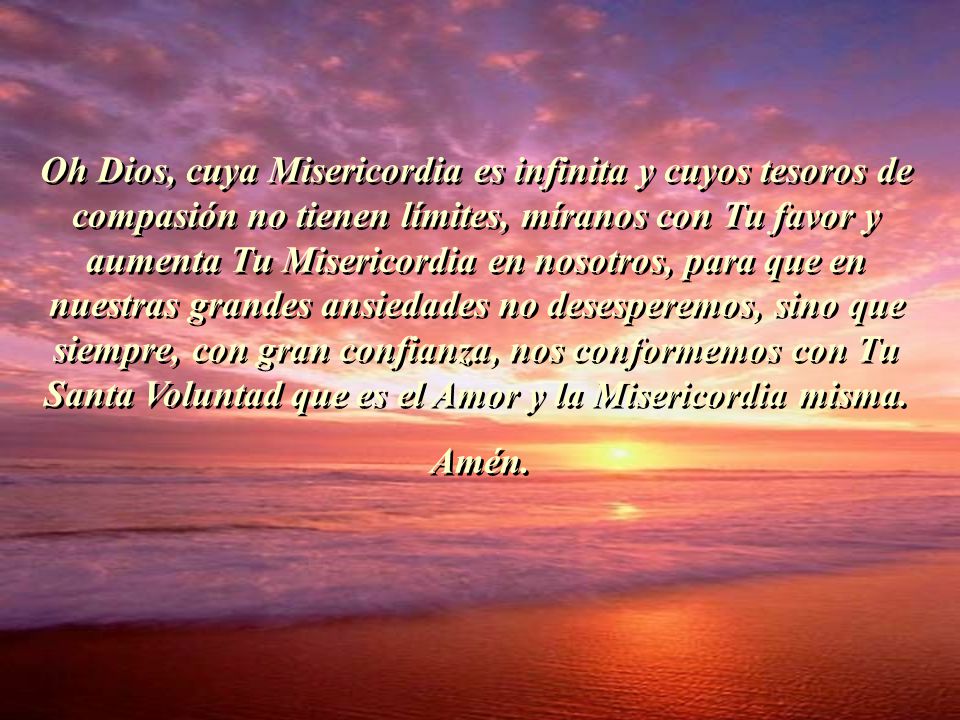 Oh Dios, cuya Misericordia es infinita y cuyos tesoros de compasión no tienen límites, míranos con Tu favor y aumenta Tu Misericordia en nosotros, para que en nuestras grandes ansiedades no desesperemos, sino que siempre, con gran confianza, nos conformemos con Tu Santa Voluntad que es el Amor y la Misericordia misma.
