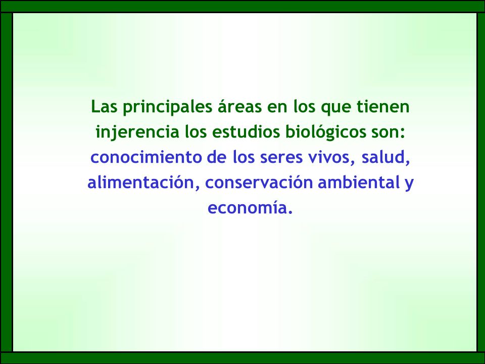 Las principales áreas en los que tienen injerencia los estudios biológicos son: conocimiento de los seres vivos, salud, alimentación, conservación ambiental y economía.