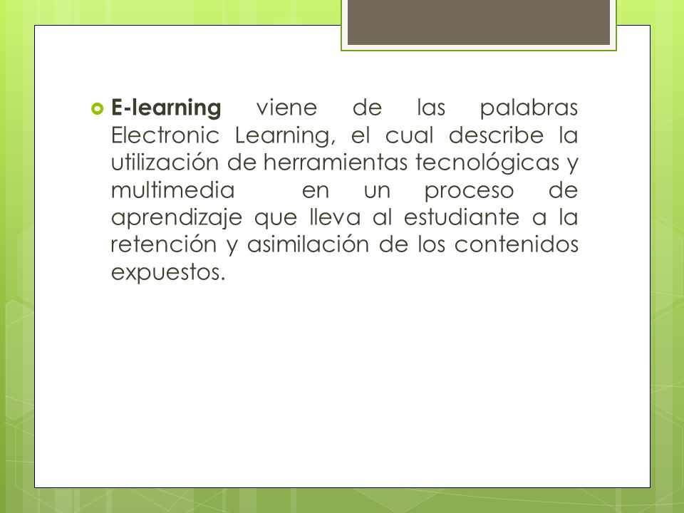 E-learning viene de las palabras Electronic Learning, el cual describe la utilización de herramientas tecnológicas y multimedia en un proceso de aprendizaje que lleva al estudiante a la retención y asimilación de los contenidos expuestos.