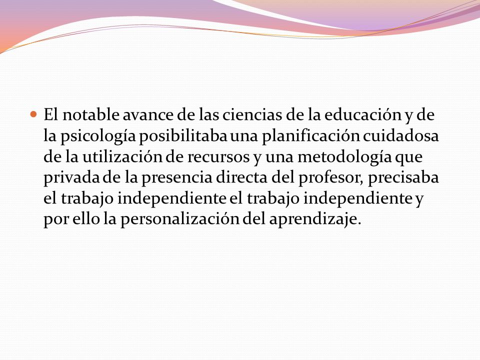 El notable avance de las ciencias de la educación y de la psicología posibilitaba una planificación cuidadosa de la utilización de recursos y una metodología que privada de la presencia directa del profesor, precisaba el trabajo independiente el trabajo independiente y por ello la personalización del aprendizaje.