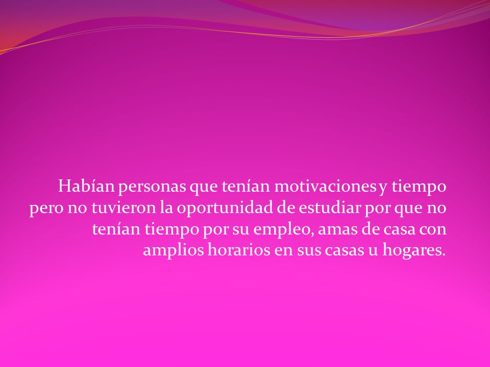 Habían personas que tenían motivaciones y tiempo pero no tuvieron la oportunidad de estudiar por que no tenían tiempo por su empleo, amas de casa con amplios horarios en sus casas u hogares.