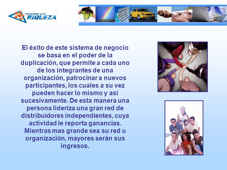 El éxito de este sistema de negocio se basa en el poder de la duplicación, que permite a cada uno de los integrantes de una organización, patrocinar a nuevos participantes, los cuales a su vez pueden hacer lo mismo y así sucesivamente.