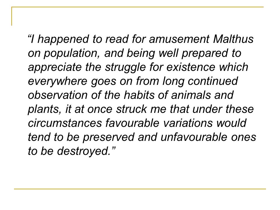 I happened to read for amusement Malthus on population, and being well prepared to appreciate the struggle for existence which everywhere goes on from long continued observation of the habits of animals and plants, it at once struck me that under these circumstances favourable variations would tend to be preserved and unfavourable ones to be destroyed.