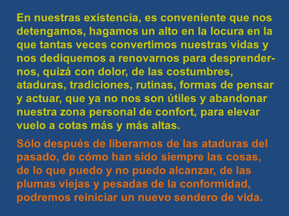 En nuestras existencia, es conveniente que nos detengamos, hagamos un alto en la locura en la que tantas veces convertimos nuestras vidas y nos dediquemos a renovarnos para desprender-nos, quizá con dolor, de las costumbres, ataduras, tradiciones, rutinas, formas de pensar y actuar, que ya no nos son útiles y abandonar nuestra zona personal de confort, para elevar vuelo a cotas más y más altas.