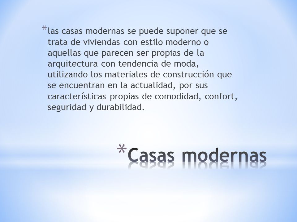 las casas modernas se puede suponer que se trata de viviendas con estilo moderno o aquellas que parecen ser propias de la arquitectura con tendencia de moda, utilizando los materiales de construcción que se encuentran en la actualidad, por sus características propias de comodidad, confort, seguridad y durabilidad.