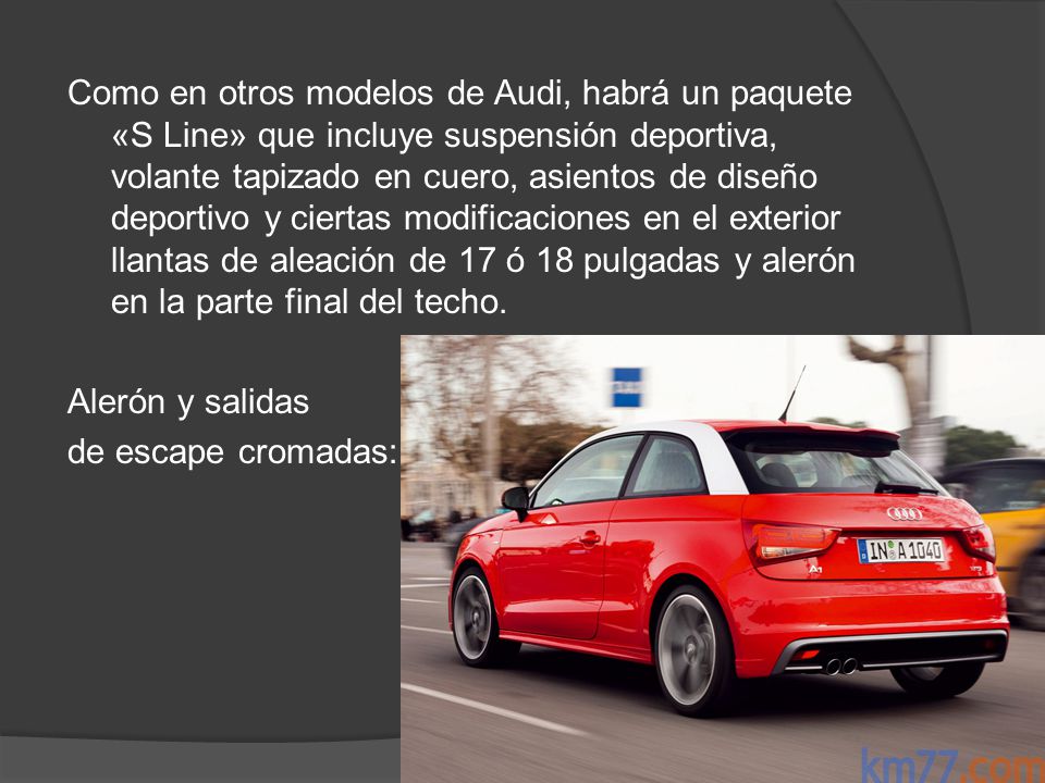 Como en otros modelos de Audi, habrá un paquete «S Line» que incluye suspensión deportiva, volante tapizado en cuero, asientos de diseño deportivo y ciertas modificaciones en el exterior llantas de aleación de 17 ó 18 pulgadas y alerón en la parte final del techo.