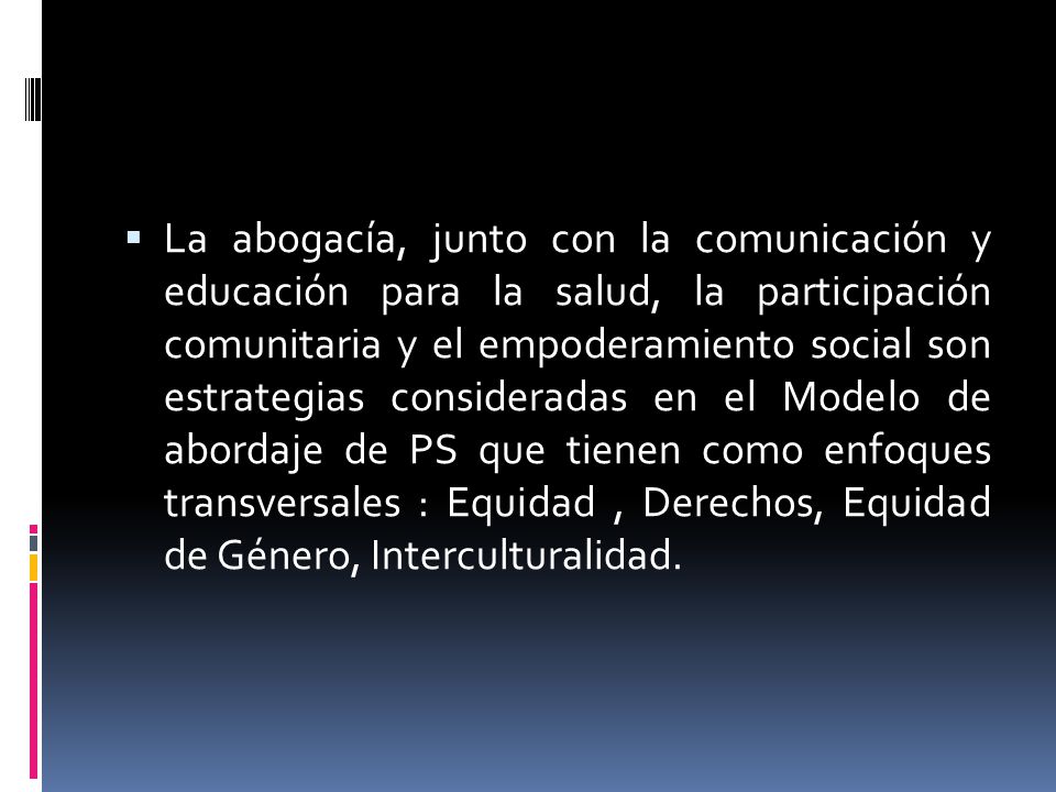 La abogacía, junto con la comunicación y educación para la salud, la participación comunitaria y el empoderamiento social son estrategias consideradas en el Modelo de abordaje de PS que tienen como enfoques transversales : Equidad , Derechos, Equidad de Género, Interculturalidad.