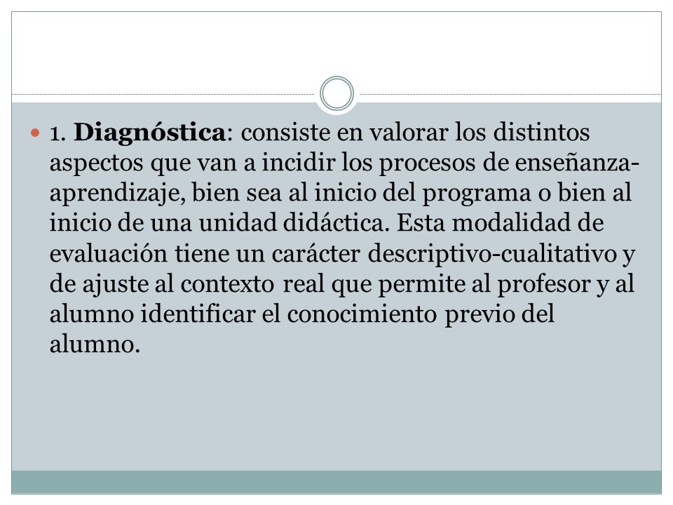 1. Diagnóstica: consiste en valorar los distintos aspectos que van a incidir los procesos de enseñanza-aprendizaje, bien sea al inicio del programa o bien al inicio de una unidad didáctica. Esta modalidad de evaluación tiene un carácter descriptivo-cualitativo y de ajuste al contexto real que permite al profesor y al alumno identificar el conocimiento previo del alumno.