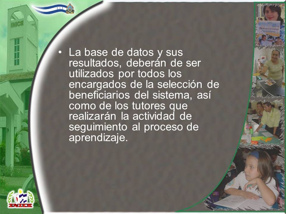 La base de datos y sus resultados, deberán de ser utilizados por todos los encargados de la selección de beneficiarios del sistema, así como de los tutores que realizarán la actividad de seguimiento al proceso de aprendizaje.
