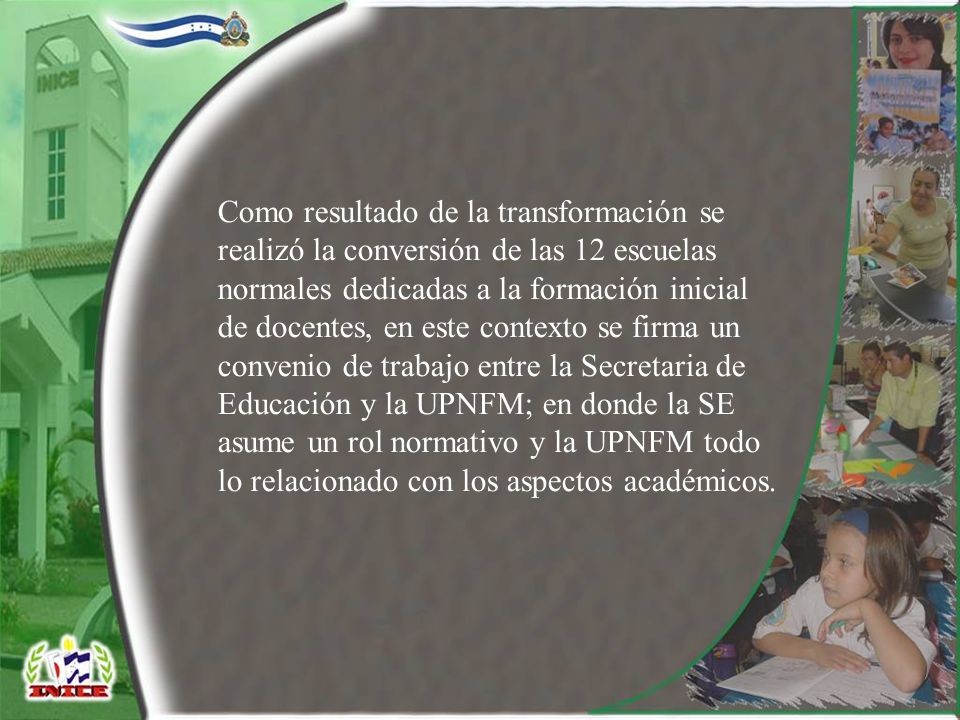 Como resultado de la transformación se realizó la conversión de las 12 escuelas normales dedicadas a la formación inicial de docentes, en este contexto se firma un convenio de trabajo entre la Secretaria de Educación y la UPNFM; en donde la SE asume un rol normativo y la UPNFM todo lo relacionado con los aspectos académicos.