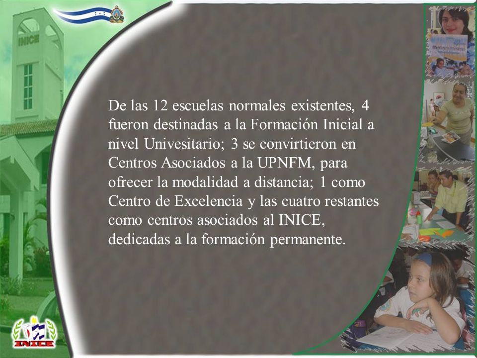 De las 12 escuelas normales existentes, 4 fueron destinadas a la Formación Inicial a nivel Univesitario; 3 se convirtieron en Centros Asociados a la UPNFM, para ofrecer la modalidad a distancia; 1 como Centro de Excelencia y las cuatro restantes como centros asociados al INICE, dedicadas a la formación permanente.