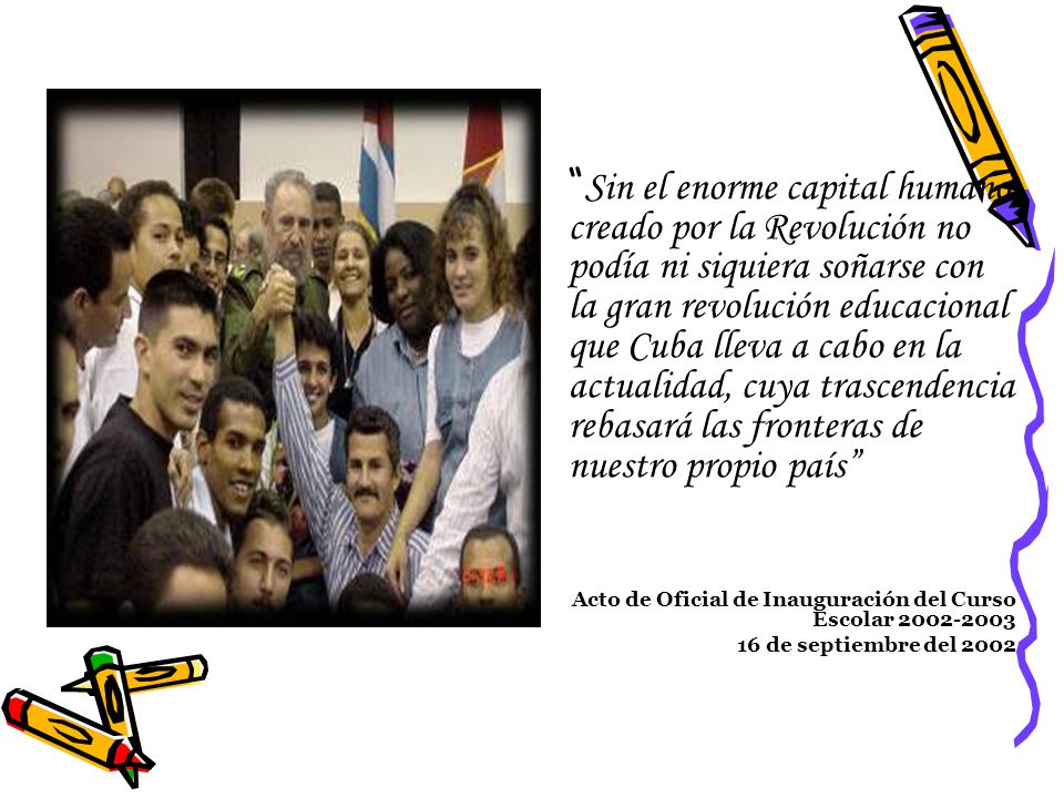 Sin el enorme capital humano creado por la Revolución no podía ni siquiera soñarse con la gran revolución educacional que Cuba lleva a cabo en la actualidad, cuya trascendencia rebasará las fronteras de nuestro propio país