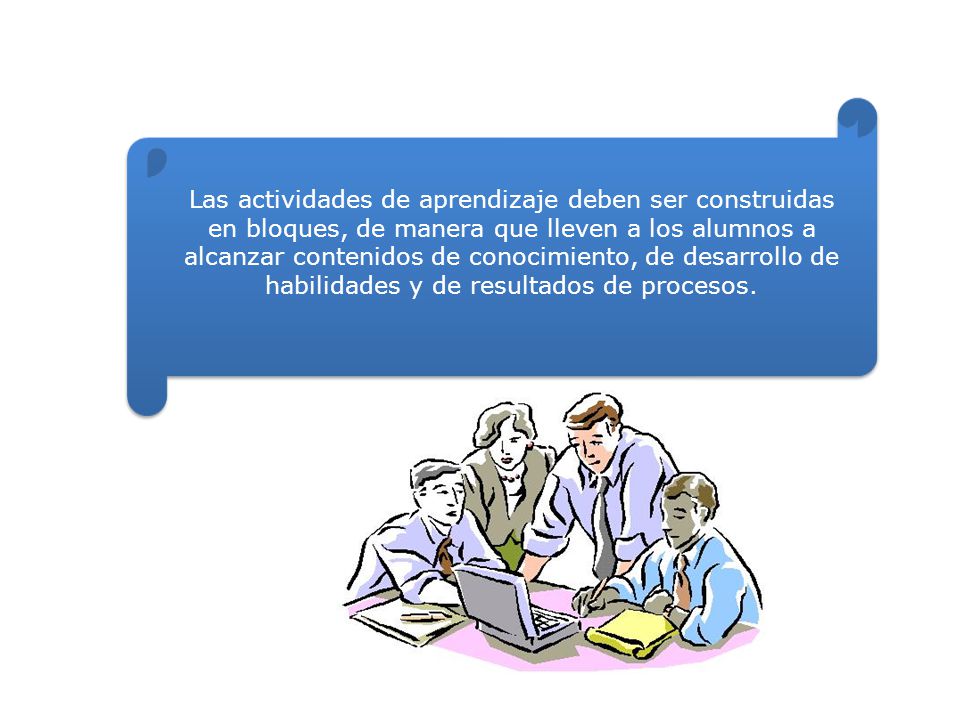 Las actividades de aprendizaje deben ser construidas en bloques, de manera que lleven a los alumnos a alcanzar contenidos de conocimiento, de desarrollo de habilidades y de resultados de procesos.