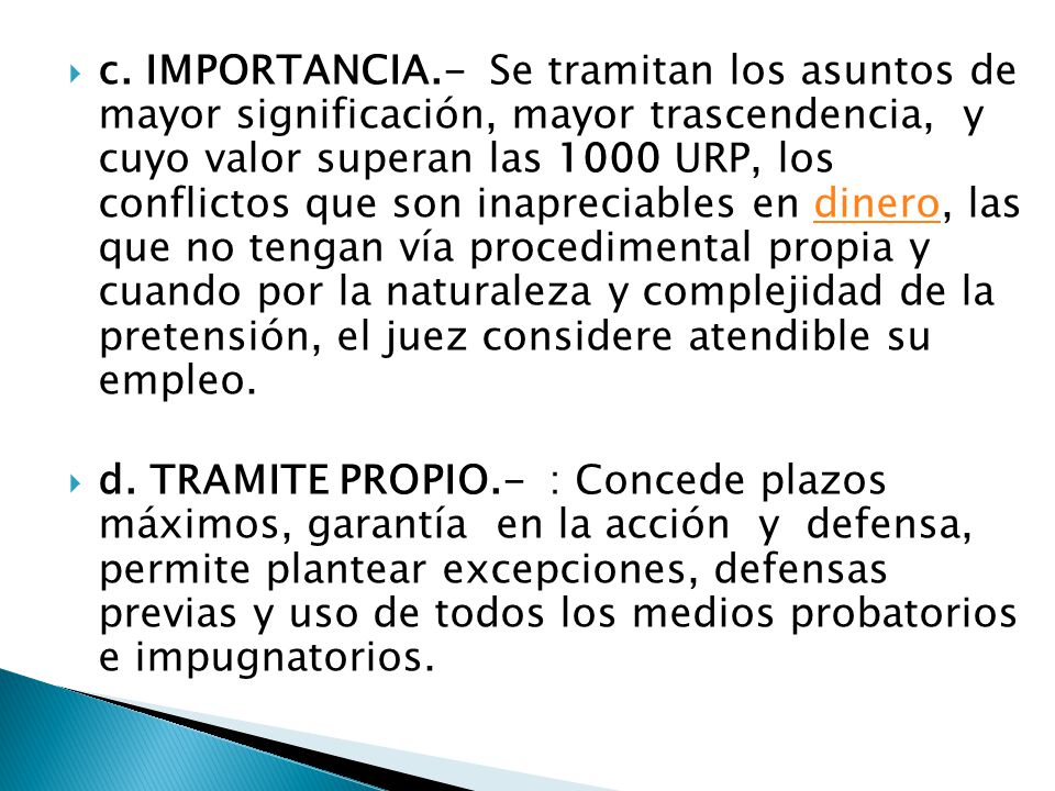c. IMPORTANCIA.- Se tramitan los asuntos de mayor significación, mayor trascendencia, y cuyo valor superan las 1000 URP, los conflictos que son inapreciables en dinero, las que no tengan vía procedimental propia y cuando por la naturaleza y complejidad de la pretensión, el juez considere atendible su empleo.
