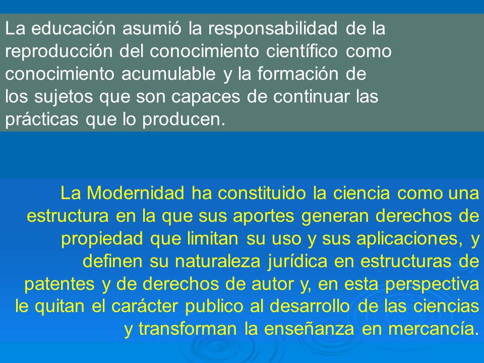 La educación asumió la responsabilidad de la reproducción del conocimiento científico como conocimiento acumulable y la formación de los sujetos que son capaces de continuar las prácticas que lo producen.