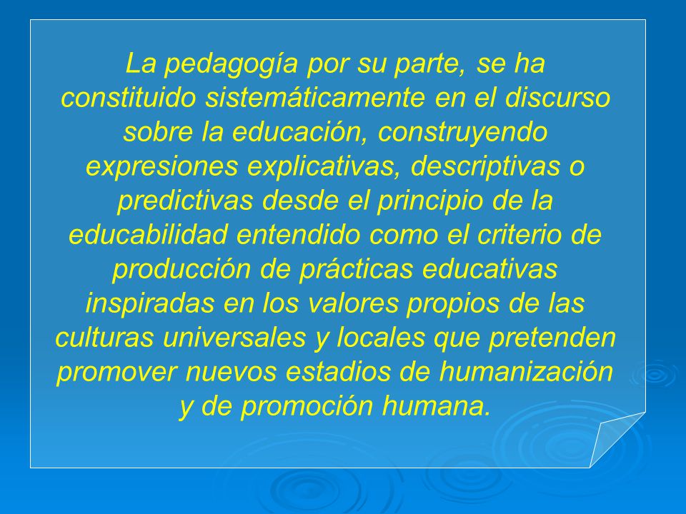 La pedagogía por su parte, se ha constituido sistemáticamente en el discurso sobre la educación, construyendo expresiones explicativas, descriptivas o predictivas desde el principio de la educabilidad entendido como el criterio de producción de prácticas educativas inspiradas en los valores propios de las culturas universales y locales que pretenden promover nuevos estadios de humanización y de promoción humana.