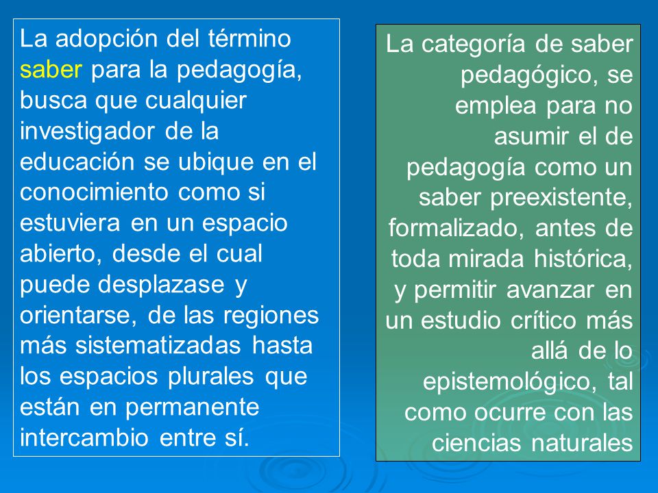 La adopción del término saber para la pedagogía, busca que cualquier investigador de la educación se ubique en el conocimiento como si estuviera en un espacio abierto, desde el cual puede desplazase y orientarse, de las regiones más sistematizadas hasta los espacios plurales que están en permanente intercambio entre sí.