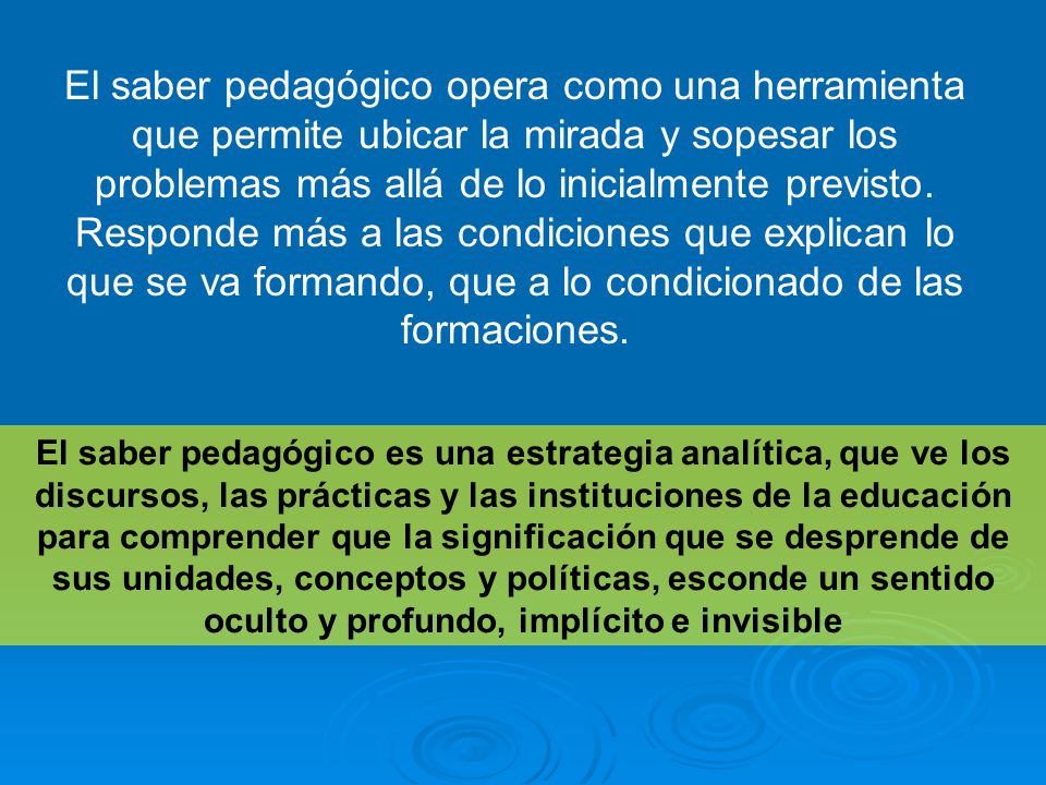 El saber pedagógico opera como una herramienta que permite ubicar la mirada y sopesar los problemas más allá de lo inicialmente previsto. Responde más a las condiciones que explican lo que se va formando, que a lo condicionado de las formaciones.