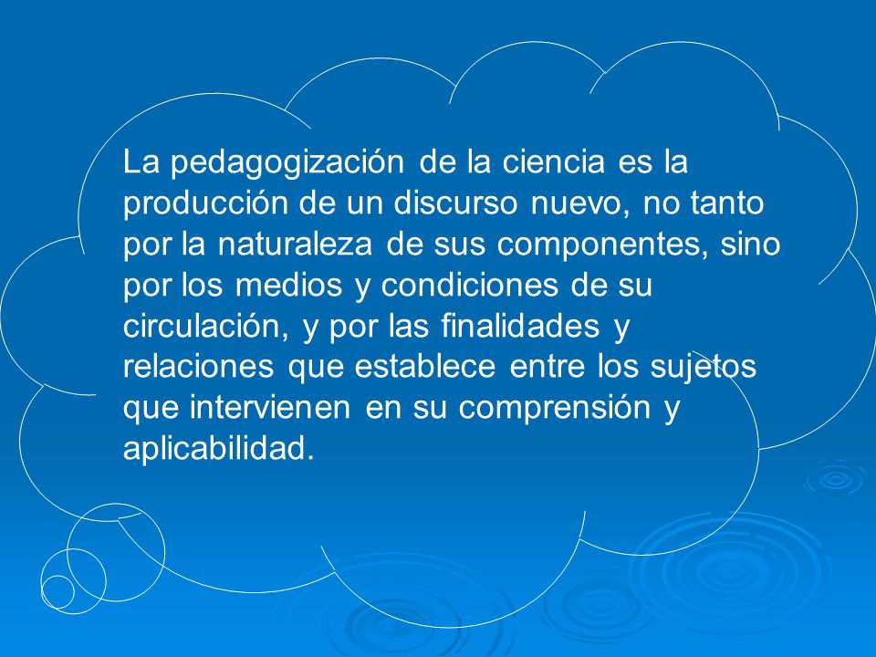 La pedagogización de la ciencia es la producción de un discurso nuevo, no tanto por la naturaleza de sus componentes, sino por los medios y condiciones de su circulación, y por las finalidades y relaciones que establece entre los sujetos que intervienen en su comprensión y aplicabilidad.