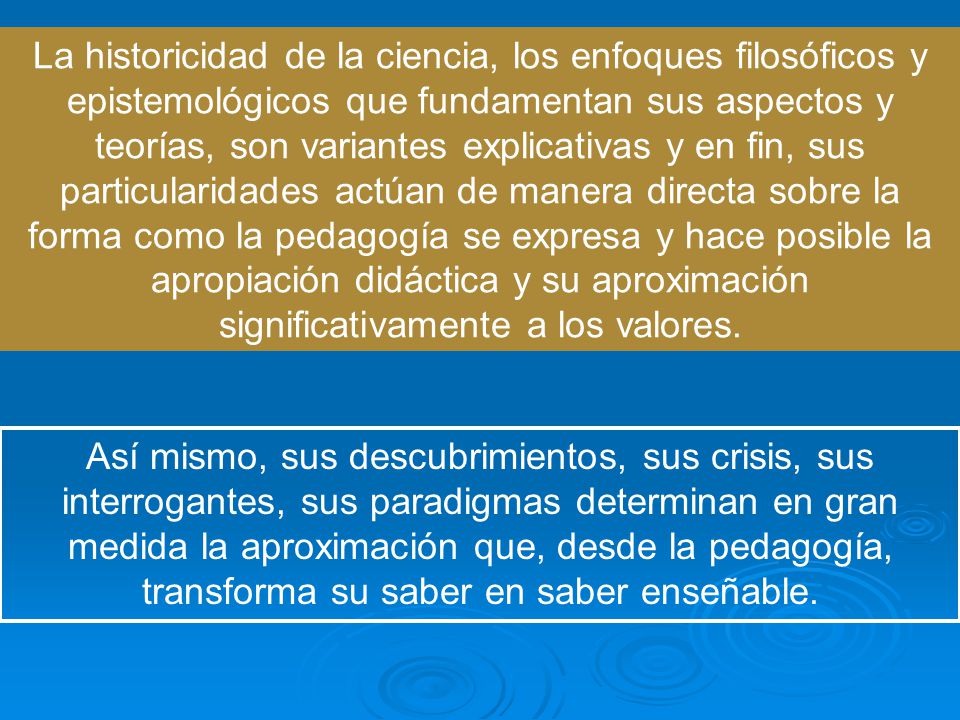La historicidad de la ciencia, los enfoques filosóficos y epistemológicos que fundamentan sus aspectos y teorías, son variantes explicativas y en fin, sus particularidades actúan de manera directa sobre la forma como la pedagogía se expresa y hace posible la apropiación didáctica y su aproximación significativamente a los valores.