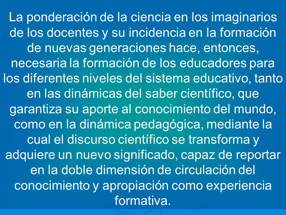 La ponderación de la ciencia en los imaginarios de los docentes y su incidencia en la formación de nuevas generaciones hace, entonces, necesaria la formación de los educadores para los diferentes niveles del sistema educativo, tanto en las dinámicas del saber científico, que garantiza su aporte al conocimiento del mundo, como en la dinámica pedagógica, mediante la cual el discurso científico se transforma y adquiere un nuevo significado, capaz de reportar en la doble dimensión de circulación del conocimiento y apropiación como experiencia formativa.