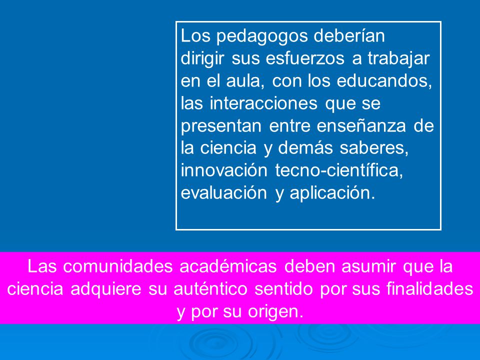 Los pedagogos deberían dirigir sus esfuerzos a trabajar en el aula, con los educandos, las interacciones que se presentan entre enseñanza de la ciencia y demás saberes, innovación tecno-científica, evaluación y aplicación.