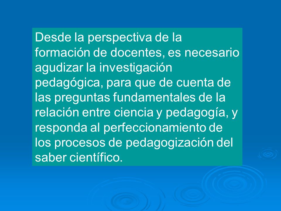 Desde la perspectiva de la formación de docentes, es necesario agudizar la investigación pedagógica, para que de cuenta de las preguntas fundamentales de la relación entre ciencia y pedagogía, y responda al perfeccionamiento de los procesos de pedagogización del saber científico.
