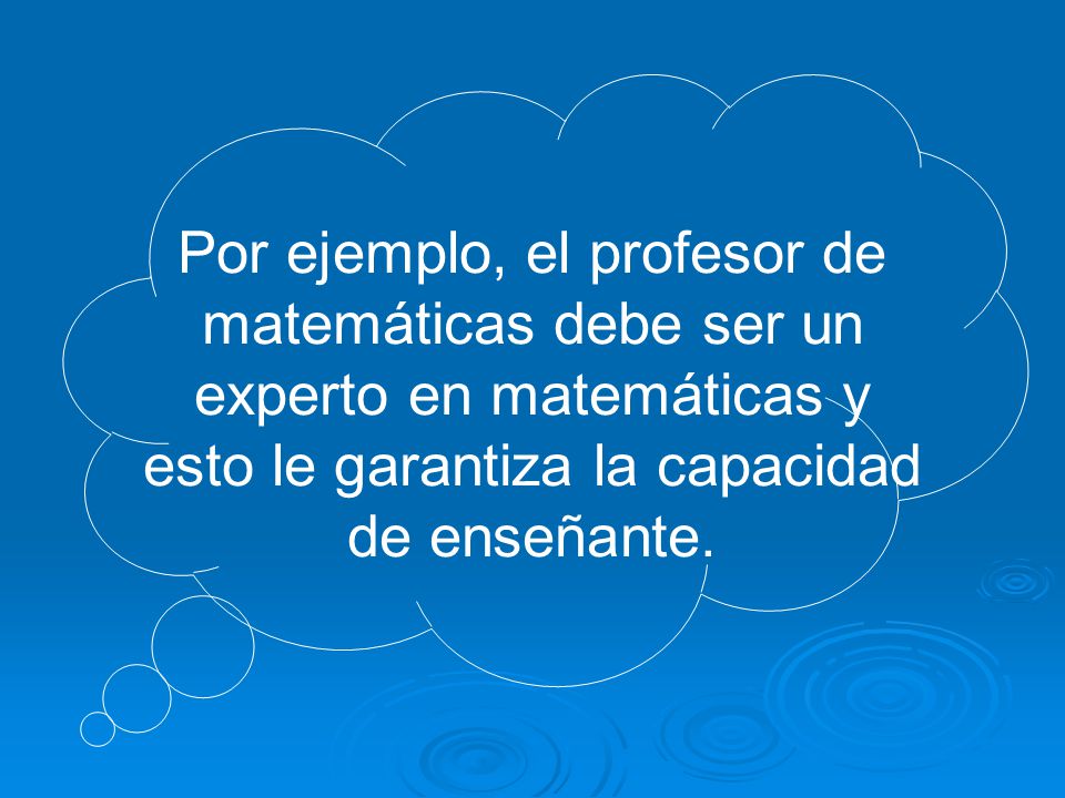 Por ejemplo, el profesor de matemáticas debe ser un experto en matemáticas y esto le garantiza la capacidad de enseñante.