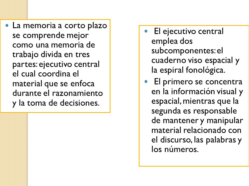 La memoria a corto plazo se comprende mejor como una memoria de trabajo divida en tres partes: ejecutivo central el cual coordina el material que se enfoca durante el razonamiento y la toma de decisiones.