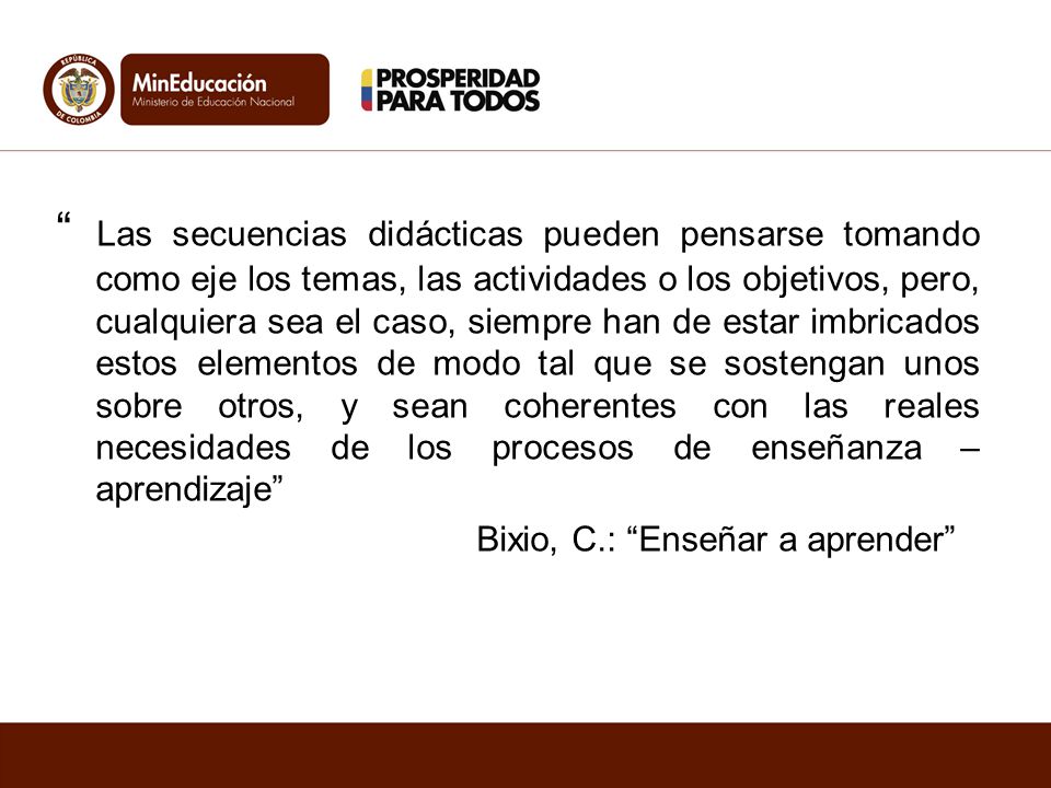 Las secuencias didácticas pueden pensarse tomando como eje los temas, las actividades o los objetivos, pero, cualquiera sea el caso, siempre han de estar imbricados estos elementos de modo tal que se sostengan unos sobre otros, y sean coherentes con las reales necesidades de los procesos de enseñanza – aprendizaje