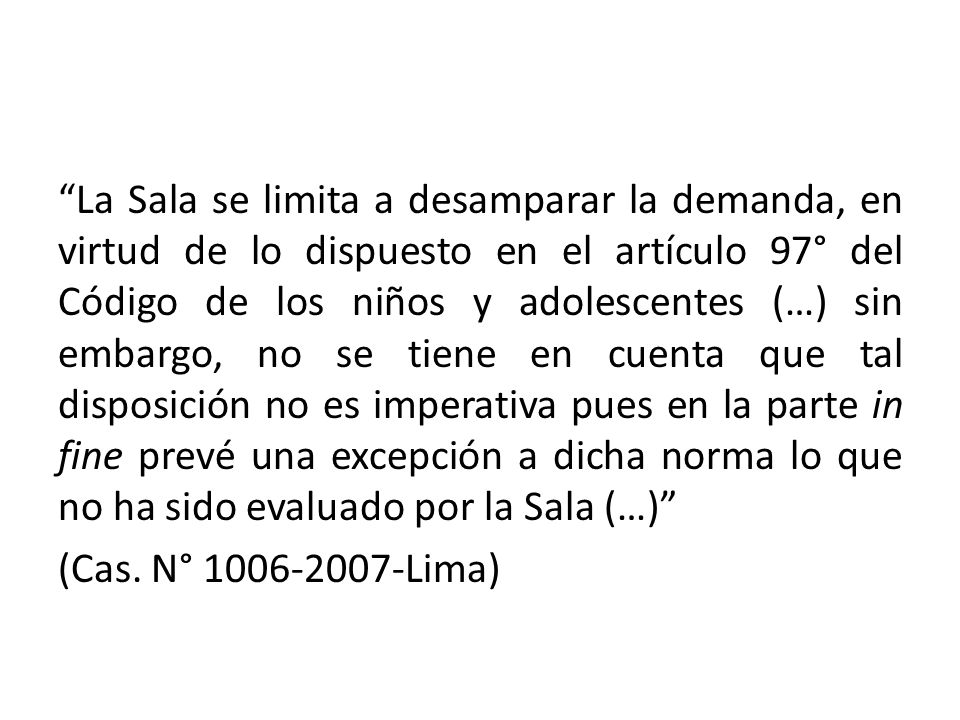 La Sala se limita a desamparar la demanda, en virtud de lo dispuesto en el artículo 97° del Código de los niños y adolescentes (…) sin embargo, no se tiene en cuenta que tal disposición no es imperativa pues en la parte in fine prevé una excepción a dicha norma lo que no ha sido evaluado por la Sala (…) (Cas.