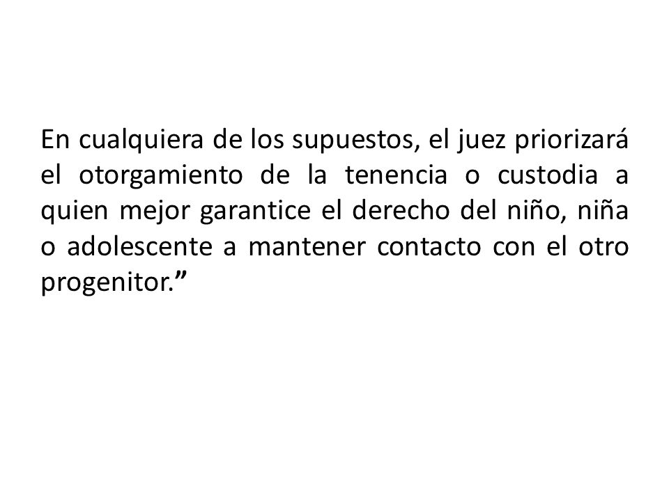 En cualquiera de los supuestos, el juez priorizará el otorgamiento de la tenencia o custodia a quien mejor garantice el derecho del niño, niña o adolescente a mantener contacto con el otro progenitor.