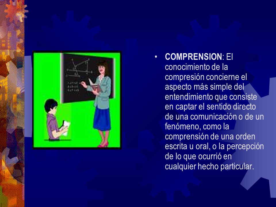 COMPRENSION: El conocimiento de la compresión concierne el aspecto más simple del entendimiento que consiste en captar el sentido directo de una comunicación o de un fenómeno, como la comprensión de una orden escrita u oral, o la percepción de lo que ocurrió en cualquier hecho particular.