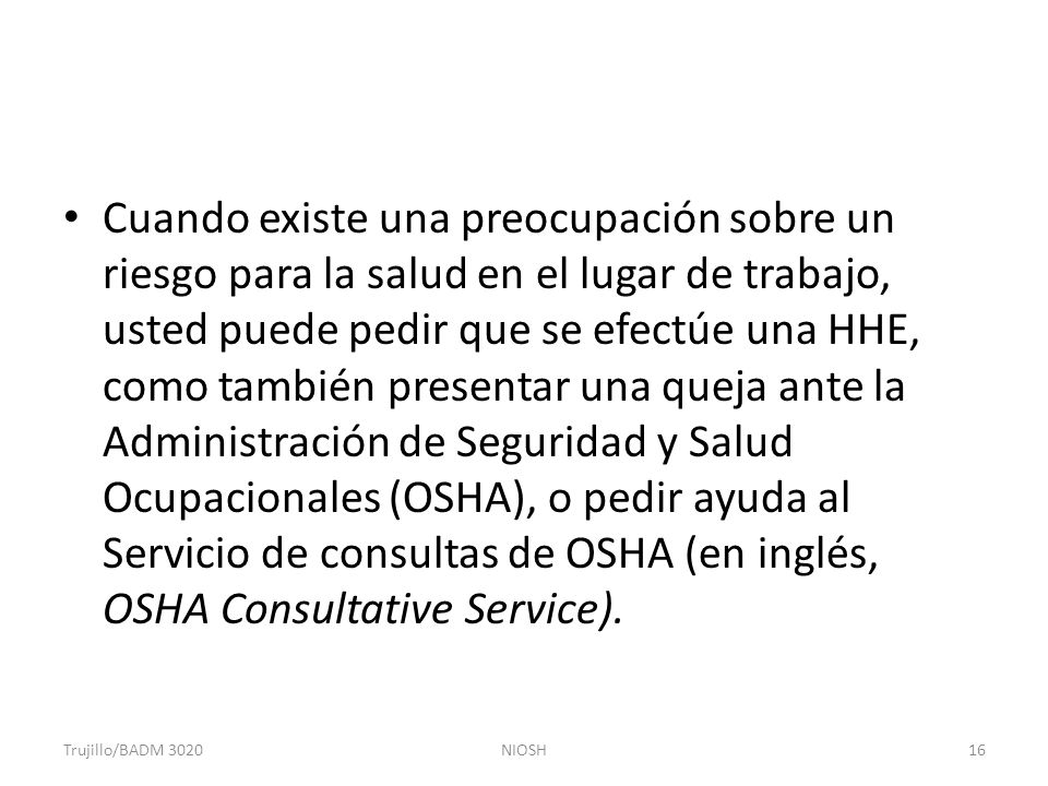 Cuando existe una preocupación sobre un riesgo para la salud en el lugar de trabajo, usted puede pedir que se efectúe una HHE, como también presentar una queja ante la Administración de Seguridad y Salud Ocupacionales (OSHA), o pedir ayuda al Servicio de consultas de OSHA (en inglés, OSHA Consultative Service).