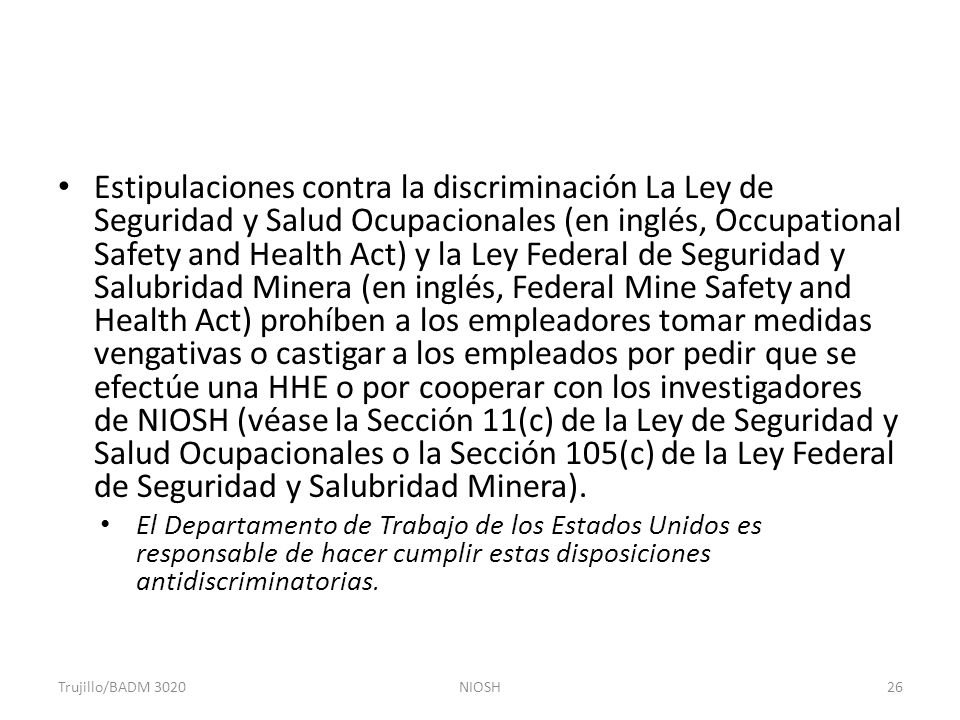 Estipulaciones contra la discriminación La Ley de Seguridad y Salud Ocupacionales (en inglés, Occupational Safety and Health Act) y la Ley Federal de Seguridad y Salubridad Minera (en inglés, Federal Mine Safety and Health Act) prohíben a los empleadores tomar medidas vengativas o castigar a los empleados por pedir que se efectúe una HHE o por cooperar con los investigadores de NIOSH (véase la Sección 11(c) de la Ley de Seguridad y Salud Ocupacionales o la Sección 105(c) de la Ley Federal de Seguridad y Salubridad Minera).
