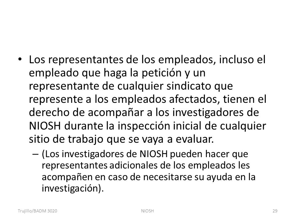 Los representantes de los empleados, incluso el empleado que haga la petición y un representante de cualquier sindicato que represente a los empleados afectados, tienen el derecho de acompañar a los investigadores de NIOSH durante la inspección inicial de cualquier sitio de trabajo que se vaya a evaluar.