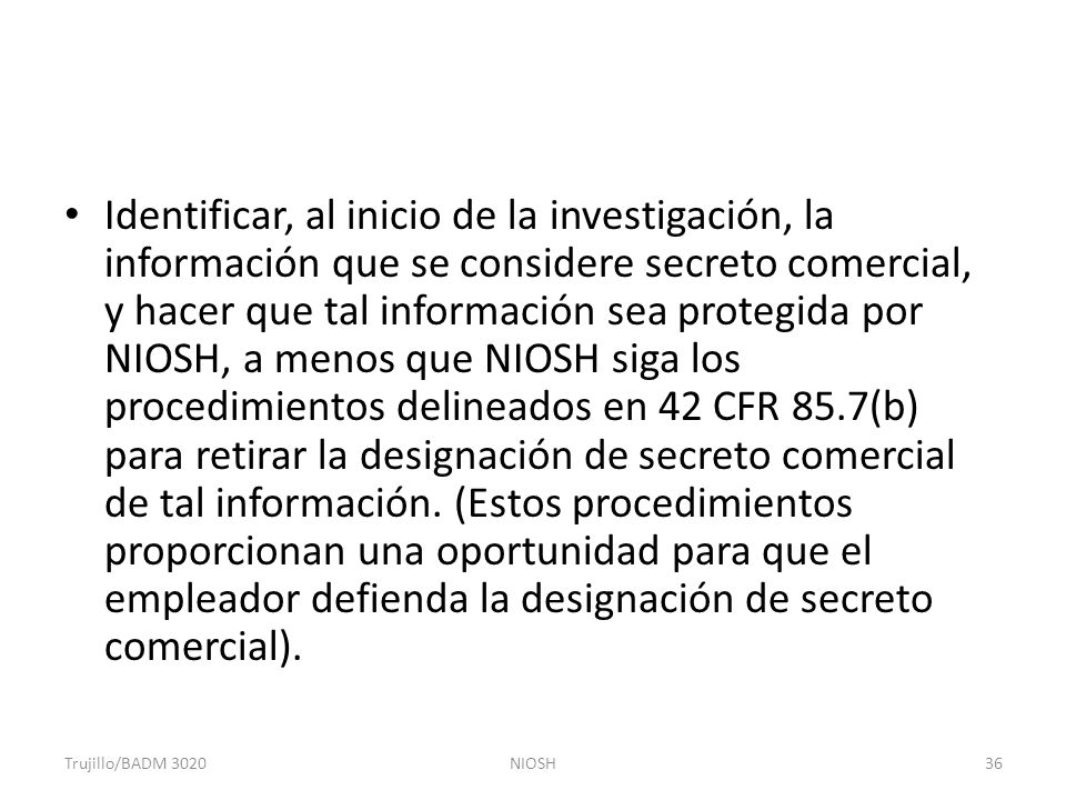 Identificar, al inicio de la investigación, la información que se considere secreto comercial, y hacer que tal información sea protegida por NIOSH, a menos que NIOSH siga los procedimientos delineados en 42 CFR 85.7(b) para retirar la designación de secreto comercial de tal información. (Estos procedimientos proporcionan una oportunidad para que el empleador defienda la designación de secreto comercial).