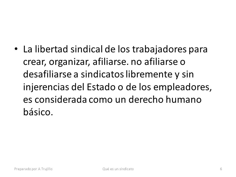 La libertad sindical de los trabajadores para crear, organizar, afiliarse. no afiliarse o desafiliarse a sindicatos libremente y sin injerencias del Estado o de los empleadores, es considerada como un derecho humano básico.