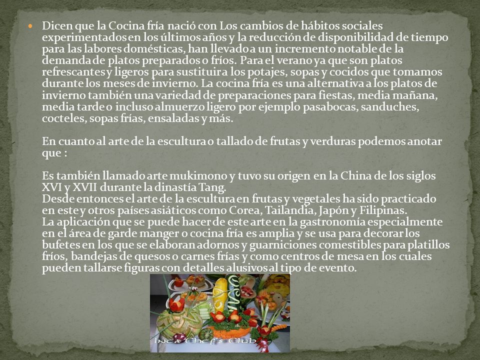 Dicen que la Cocina fría nació con Los cambios de hábitos sociales experimentados en los últimos años y la reducción de disponibilidad de tiempo para las labores domésticas, han llevado a un incremento notable de la demanda de platos preparados o fríos.