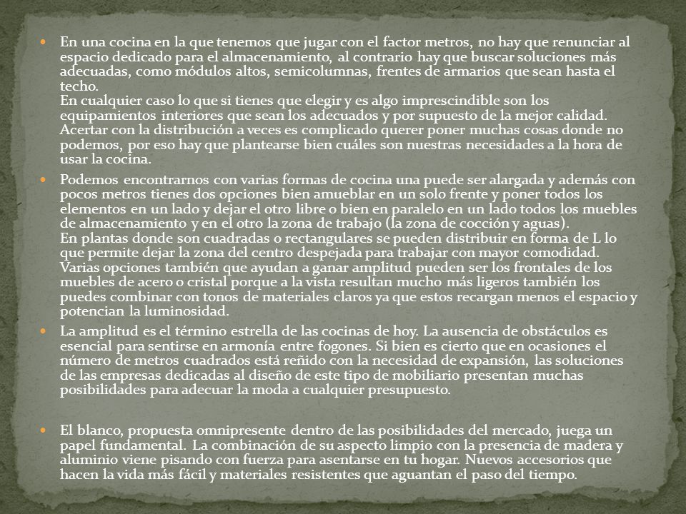En una cocina en la que tenemos que jugar con el factor metros, no hay que renunciar al espacio dedicado para el almacenamiento, al contrario hay que buscar soluciones más adecuadas, como módulos altos, semicolumnas, frentes de armarios que sean hasta el techo. En cualquier caso lo que si tienes que elegir y es algo imprescindible son los equipamientos interiores que sean los adecuados y por supuesto de la mejor calidad. Acertar con la distribución a veces es complicado querer poner muchas cosas donde no podemos, por eso hay que plantearse bien cuáles son nuestras necesidades a la hora de usar la cocina.