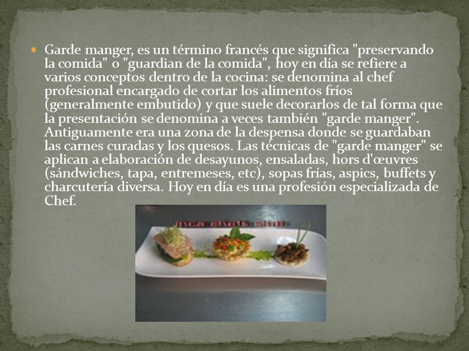 Garde manger, es un término francés que significa preservando la comida o guardian de la comida , hoy en día se refiere a varios conceptos dentro de la cocina: se denomina al chef profesional encargado de cortar los alimentos fríos (generalmente embutido) y que suele decorarlos de tal forma que la presentación se denomina a veces también garde manger .