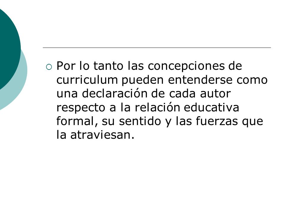 Por lo tanto las concepciones de curriculum pueden entenderse como una declaración de cada autor respecto a la relación educativa formal, su sentido y las fuerzas que la atraviesan.