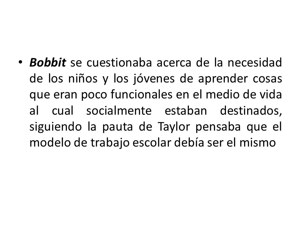 Bobbit se cuestionaba acerca de la necesidad de los niños y los jóvenes de aprender cosas que eran poco funcionales en el medio de vida al cual socialmente estaban destinados, siguiendo la pauta de Taylor pensaba que el modelo de trabajo escolar debía ser el mismo