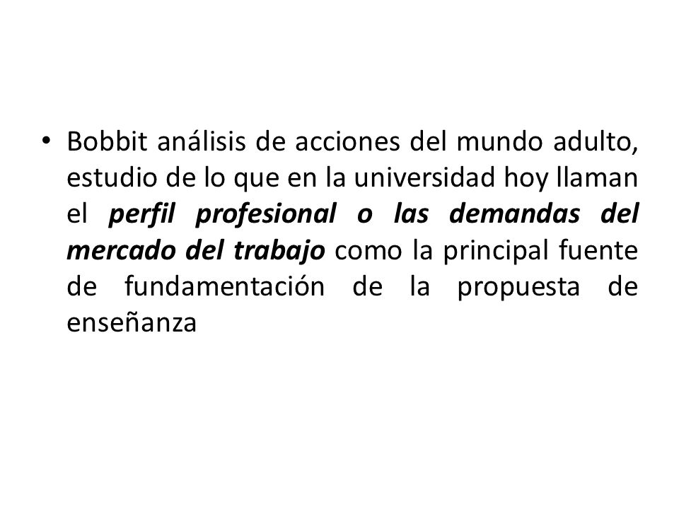Bobbit análisis de acciones del mundo adulto, estudio de lo que en la universidad hoy llaman el perfil profesional o las demandas del mercado del trabajo como la principal fuente de fundamentación de la propuesta de enseñanza